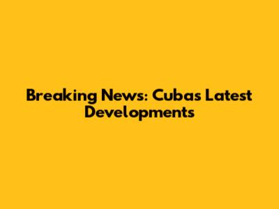 Breaking News: Cuba's Latest Developments