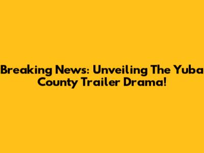 Breaking News: Unveiling The Yuba County Trailer Drama!