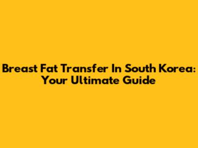Breast Fat Transfer In South Korea: Your Ultimate Guide