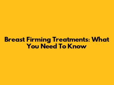 Breast Firming Treatments: What You Need To Know