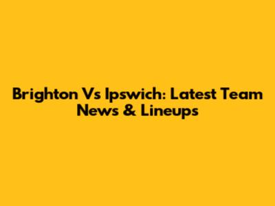 Brighton Vs Ipswich: Latest Team News & Lineups
