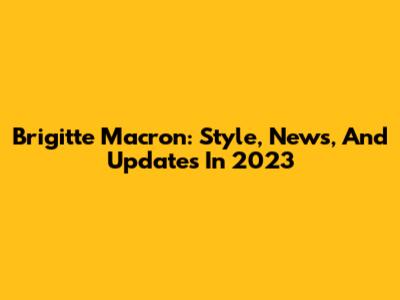 Brigitte Macron: Style, News, And Updates In 2023