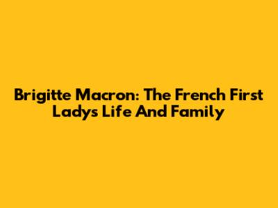 Brigitte Macron: The French First Lady's Life And Family