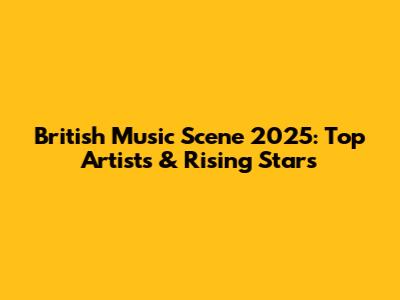 British Music Scene 2025: Top Artists & Rising Stars