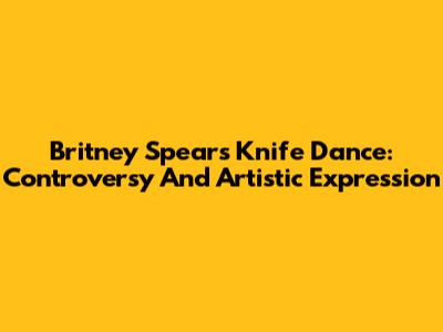 Britney Spears' Knife Dance: Controversy And Artistic Expression