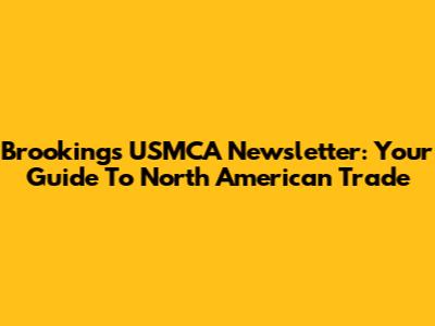 Brookings USMCA Newsletter: Your Guide To North American Trade