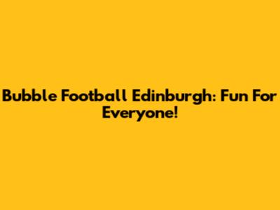 Bubble Football Edinburgh: Fun For Everyone!