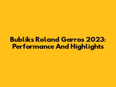 Bublik's Roland Garros 2023: Performance And Highlights