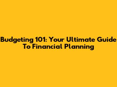 Budgeting 101: Your Ultimate Guide To Financial Planning