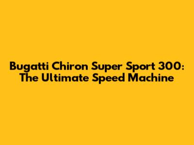 Bugatti Chiron Super Sport 300: The Ultimate Speed Machine