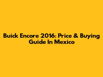 Buick Encore 2016: Price & Buying Guide In Mexico