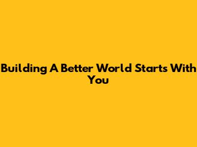 Building A Better World Starts With You