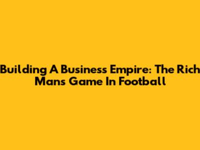 Building A Business Empire: The Rich Man's Game In Football
