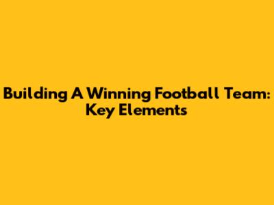 Building A Winning Football Team: Key Elements