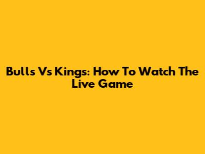 Bulls Vs Kings: How To Watch The Live Game