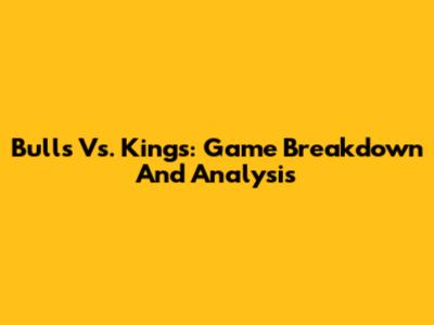 Bulls Vs. Kings: Game Breakdown And Analysis