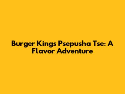 Burger King's Psepusha Tse: A Flavor Adventure
