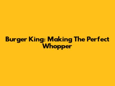 Burger King: Making The Perfect Whopper