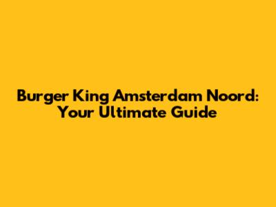 Burger King Amsterdam Noord: Your Ultimate Guide