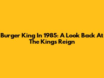 Burger King In 1985: A Look Back At The King's Reign