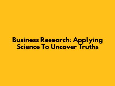 Business Research: Applying Science To Uncover Truths