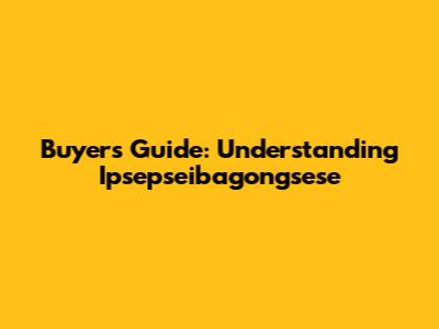 Buyer's Guide: Understanding Ipsepseibagongsese