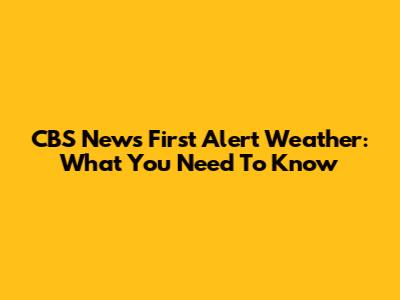 CBS News First Alert Weather: What You Need To Know