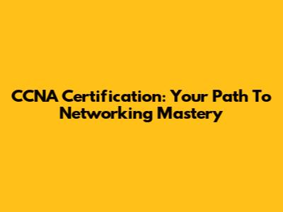 CCNA Certification: Your Path To Networking Mastery