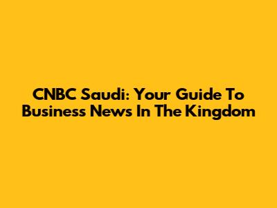 CNBC Saudi: Your Guide To Business News In The Kingdom