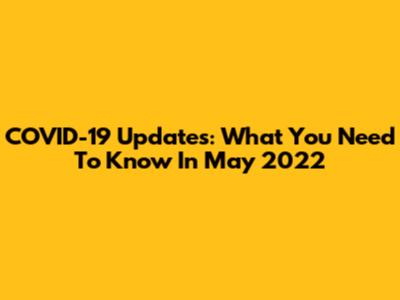 COVID-19 Updates: What You Need To Know In May 2022