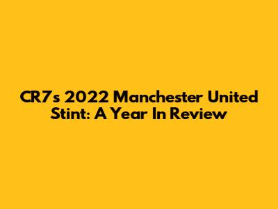 CR7's 2022 Manchester United Stint: A Year In Review