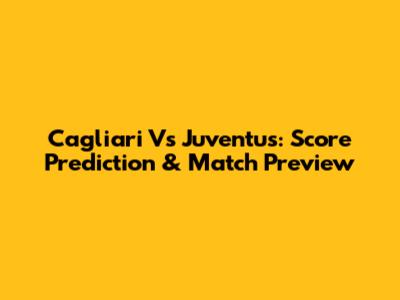 Cagliari Vs Juventus: Score Prediction & Match Preview