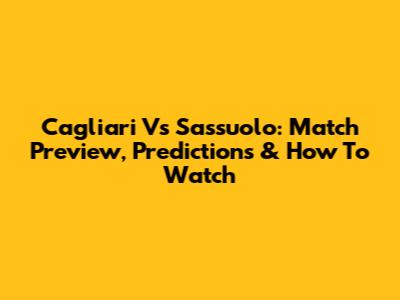 Cagliari Vs Sassuolo: Match Preview, Predictions & How To Watch