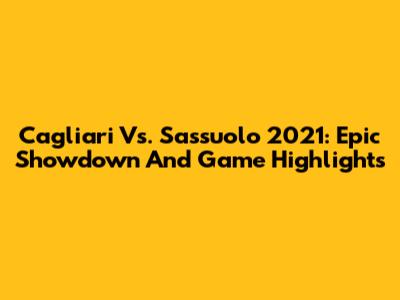 Cagliari Vs. Sassuolo 2021: Epic Showdown And Game Highlights