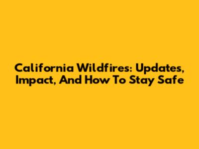 California Wildfires: Updates, Impact, And How To Stay Safe
