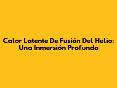 Calor Latente De Fusión Del Helio: Una Inmersión Profunda