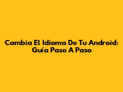Cambia El Idioma De Tu Android: Guía Paso A Paso