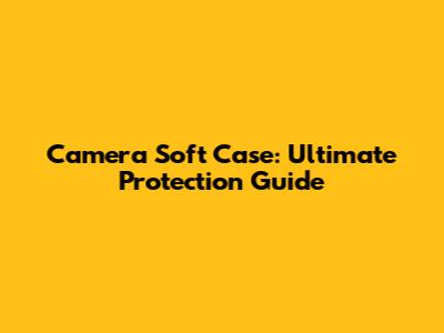 Camera Soft Case: Ultimate Protection Guide