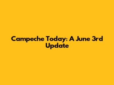 Campeche Today: A June 3rd Update