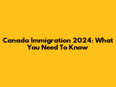 Canada Immigration 2024: What You Need To Know