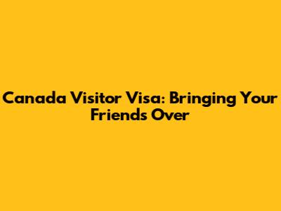 Canada Visitor Visa: Bringing Your Friends Over