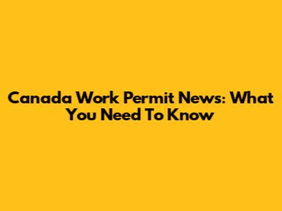 Canada Work Permit News: What You Need To Know