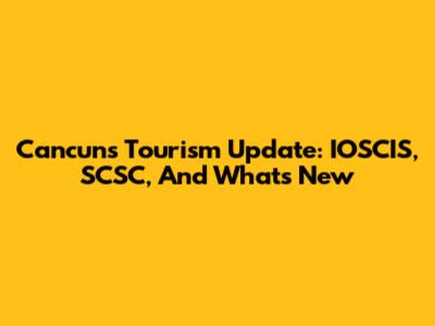 Cancun's Tourism Update: IOSCIS, SCSC, And What's New