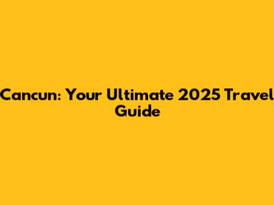 Cancun: Your Ultimate 2025 Travel Guide
