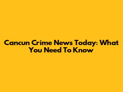 Cancun Crime News Today: What You Need To Know