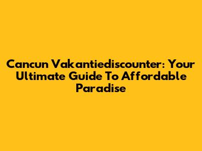 Cancun Vakantiediscounter: Your Ultimate Guide To Affordable Paradise
