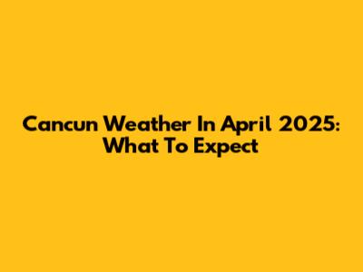 Cancun Weather In April 2025: What To Expect