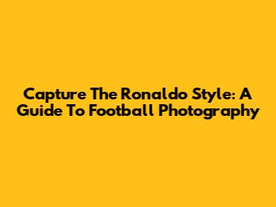 Capture The Ronaldo Style: A Guide To Football Photography