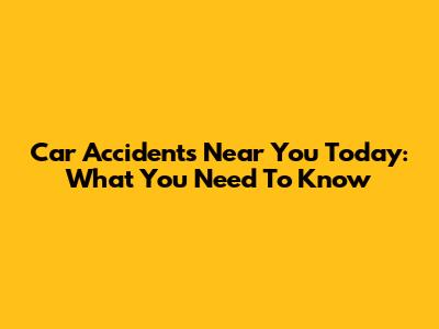 Car Accidents Near You Today: What You Need To Know