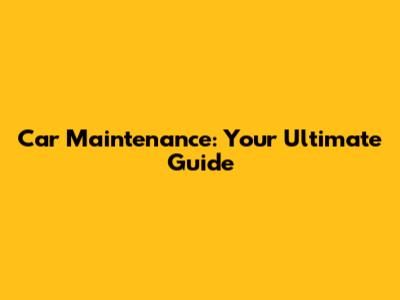 Car Maintenance: Your Ultimate Guide